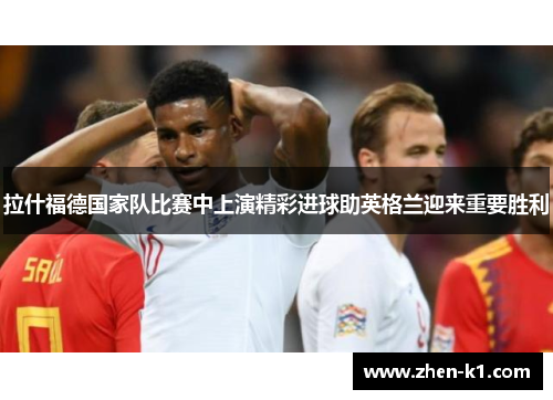 拉什福德国家队比赛中上演精彩进球助英格兰迎来重要胜利 拉什福德国家队比赛中上演精彩进球助英格兰迎来重要胜利