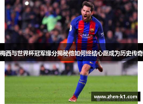 梅西与世界杯冠军缘分揭秘他如何终结心愿成为历史传奇