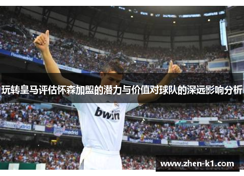 玩转皇马评估怀森加盟的潜力与价值对球队的深远影响分析 玩转皇马评估怀森加盟的潜力与价值对球队的深远影响分析