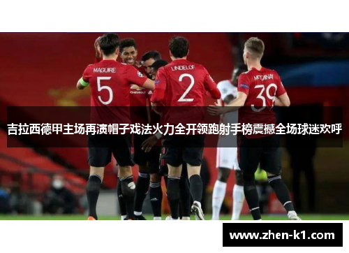 吉拉西德甲主场再演帽子戏法火力全开领跑射手榜震撼全场球迷欢呼