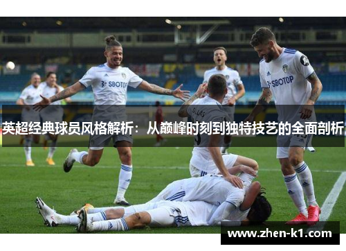 英超经典球员风格解析：从巅峰时刻到独特技艺的全面剖析