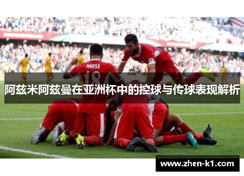 阿兹米阿兹曼在亚洲杯中的控球与传球表现解析