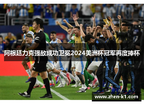 阿根廷力克强敌成功卫冕2024美洲杯冠军再度捧杯