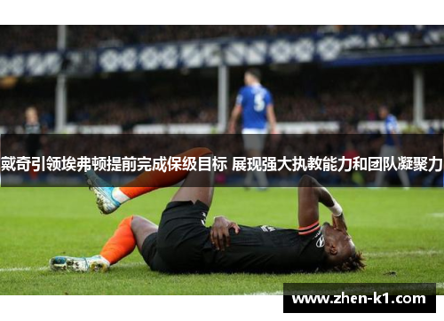 戴奇引领埃弗顿提前完成保级目标 展现强大执教能力和团队凝聚力