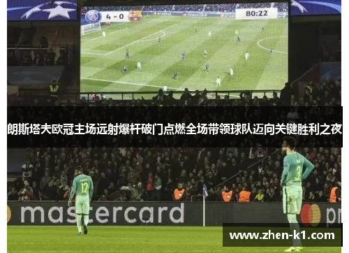 朗斯塔夫欧冠主场远射爆杆破门点燃全场带领球队迈向关键胜利之夜